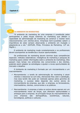 Capítulo 3
O AMBIENTE DE MARKETING
O AMBIENTE DE MARKETING
“O ambiente de marketing de uma empresa é constituído pelos
participantes e pelas forças externas ao marketing que afetam a
capacidade de administração de marketing de construir e manter bons
relacionamentos com clientes-alvos. Empresas bem-sucedidas sabem a
importância de estar sempre observando o ambiente em mutação e
adaptando-se a ele.” (KOTLER, Philip. Princípios de Marketing. 12ª ed.
Pág56.).
O ambiente de marketing muda constantemente e os profissionais
devem acompanhar as tendências e buscar oportunidades.
Os profissionais de marketing devem dominar duas competências
especiais: métodos sistemáticos: inteligência de marketing e pesquisa de
marketing (para coletar informações sobre o ambiente de marketing). Eles
passam mais tempo nos ambientes dos concorrentes e dos clientes,
podendo assim adaptar as estratégias e ajustar a novas oportunidades de
mercado e desafios.
O Ambiente de marketing é formado por um microambiente e um
macroambiente.
 Microambiente: a tarefa de administração de marketing é atrair
clientes e relacionar-se com eles, oferecendo-lhes valor e satisfação,
mas essa tarefa não pode ser realizada apenas pelos gerentes de
marketing, o sucesso deles depende dos outros atores do
microambiente da empresa, que são: a empresa, os fornecedores,
intermediários, clientes, concorrentes e os públicos.
 Macroambiente: A empresa e todos os outros atores operam em um
macroambiente maior de forças, que oferecem oportunidades e
ameaças para a empresa. As principais forças do macroambiente de
uma empresa são: demográficas, econômicas, naturais,
tecnológicas, políticas e culturais.
1.0
 