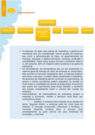 MICROAMBIENTE
 A empresa: Ao fazer seus planos de marketing, a gerência de
marketing leva em consideração outros grupos da empresa,
tais como a administração de topo, os departamentos de
finanças, pesquisa e desenvolvimento, compras, produção e
contabilidade. Todos estes grupos formam o ambiente interno
e, em conjunto, têm um impacto sobre os planos e as ações de
marketing.
 Os fornecedores: Os fornecedores são um elo importante no
sistema geral de entrega de valor da empresa ao consumidor.
Eles provêm os recursos necessários para a empresa produzir
seus bens e serviços, e podem afetar seriamente o marketing.
Os gerentes de marketing devem controlar os suprimentos, as
greves e outras ocorrências podem prejudicar as vendas no
curto prazo e a satisfação do cliente no longo prazo. O aumento
dos custos dos suprimentos pode forçar também o aumento
dos preços, prejudicando assim o volume das vendas da
empresa.
 Intermediários: Os intermediários do marketing ajudam a
empresa a promover, vender e distribuir seus bens aos
compradores finais.
 Clientes: A empresa deve estudar seus clientes de
perto. Segundo Kotler, a empresa pode ter cinco tipos de
clientes: O mercado consumidor (indivíduos e famílias), o
mercado industrial (compra bens e serviços para
processamento ou para usá-los em seus processos de
produção), o mercado
1.1
MARKETING
Empresa Fornecedores
Intermediári-
os de
marketing
cliente
s
Concorrentes públicos
 
