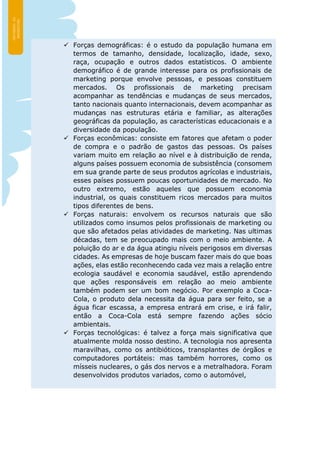  Forças demográficas: é o estudo da população humana em
termos de tamanho, densidade, localização, idade, sexo,
raça, ocupação e outros dados estatísticos. O ambiente
demográfico é de grande interesse para os profissionais de
marketing porque envolve pessoas, e pessoas constituem
mercados. Os profissionais de marketing precisam
acompanhar as tendências e mudanças de seus mercados,
tanto nacionais quanto internacionais, devem acompanhar as
mudanças nas estruturas etária e familiar, as alterações
geográficas da população, as características educacionais e a
diversidade da população.
 Forças econômicas: consiste em fatores que afetam o poder
de compra e o padrão de gastos das pessoas. Os países
variam muito em relação ao nível e à distribuição de renda,
alguns países possuem economia de subsistência (consomem
em sua grande parte de seus produtos agrícolas e industriais,
esses países possuem poucas oportunidades de mercado. No
outro extremo, estão aqueles que possuem economia
industrial, os quais constituem ricos mercados para muitos
tipos diferentes de bens.
 Forças naturais: envolvem os recursos naturais que são
utilizados como insumos pelos profissionais de marketing ou
que são afetados pelas atividades de marketing. Nas ultimas
décadas, tem se preocupado mais com o meio ambiente. A
poluição do ar e da água atingiu níveis perigosos em diversas
cidades. As empresas de hoje buscam fazer mais do que boas
ações, elas estão reconhecendo cada vez mais a relação entre
ecologia saudável e economia saudável, estão aprendendo
que ações responsáveis em relação ao meio ambiente
também podem ser um bom negócio. Por exemplo a Coca-
Cola, o produto dela necessita da água para ser feito, se a
água ficar escassa, a empresa entrará em crise, e irá falir,
então a Coca-Cola está sempre fazendo ações sócio
ambientais.
 Forças tecnológicas: é talvez a força mais significativa que
atualmente molda nosso destino. A tecnologia nos apresenta
maravilhas, como os antibióticos, transplantes de órgãos e
computadores portáteis: mas também horrores, como os
mísseis nucleares, o gás dos nervos e a metralhadora. Foram
desenvolvidos produtos variados, como o automóvel,
 