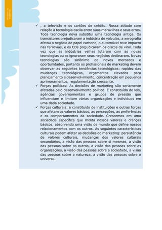  , a televisão e os cartões de crédito. Nossa atitude com
relação à tecnologia oscila entre suas maravilhas e seus erros.
Toda tecnologia nova substitui uma tecnologia antiga. Os
transistores prejudicaram a indústria de válvulas, a xerografia
afetou o negócio de papel carbono, o automóvel teve impacto
nas ferrovias, e os CDs prejudicaram os discos de vinil. Toda
vez que as indústrias velhas lutaram com as novas
tecnologias ou as ignoraram seus negócios declinaram. Novas
tecnologias são sinônimo de novos mercados e
oportunidades, portanto os profissionais de marketing devem
observar as seguintes tendências tecnológicas: rapidez das
mudanças tecnológicas, orçamentos elevados para
planejamento e desenvolvimento, concentração em pequenos
aprimoramentos, regulamentação crescente.
 Forças políticas: As decisões de marketing são seriamente
afetadas pelo desenvolvimento político. É constituído de leis,
agências governamentais e grupos de pressão que
influenciam e limitam várias organizações e indivíduos em
uma dada sociedade.
 Forças culturais: é constituído de instituições e outras forças
que afetam os valores básicos, as percepções, as preferências
e os comportamentos da sociedade. Crescemos em uma
sociedade específica que molda nossos valores e crenças
básicos, absorvendo uma visão de mundo que define nossos
relacionamentos com os outros. As seguintes características
culturais podem afetar as decisões do marketing: persistência
de valores culturais, mudanças dos valores culturais
secundários, a visão das pessoas sobre si mesmas, a visão
das pessoas sobre os outros, a visão das pessoas sobre as
organizações, a visão das pessoas sobre a sociedade, a visão
das pessoas sobre a natureza, a visão das pessoas sobre o
universo.
 