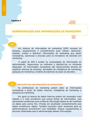 Capítulo 4
GERAÇÃO DAS INFORMAÇÕES DE MARKETING.
ADMINISTRAÇÃO DAS INFORMAÇÕES DE MARKETING
Um sistema de informações de marketing (SIM) consiste de
pessoas, equipamentos e procedimentos para coletar, selecionar,
analisar, avaliar e distribuir informações de marketing que sejam
necessárias, oportunas e precisas para os tomadores de decisões em
marketing.
O papel do SIM é avaliar as necessidades de informações do
administrador, desenvolver as melhores e distribuí-las no momento
adequado. As informações necessárias são desenvolvidas através de
registros internos da empresa, atividades de inteligência de marketing,
pesquisa de marketing e análise de sistemas de apoio às decisões.
1.0
Os profissionais de marketing podem obter as informações
necessárias a partir de dados internos, inteligência de marketing e
pesquisa de marketing.
Em geral os bancos de dados internos podem ser acessados mais
rápidos e é mais econômico que outras fontes de informações, mas
apresentam problemas como a falta de informação depois de ser recolhido
os dados para outros fins. Precisa ser atualizado constantemente pois
dados envelhecem rápido. Também precisam estar acessíveis para os
administradores encontrarem com facilidade. Requer equipamentos e
técnicas sofisticadas para a administração dessas informações.
1.1
 