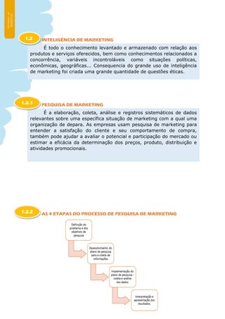 INTELIGÊNCIA DE MARKETING
PESQUISA DE MARKETING
AS 4 ETAPAS DO PROCESSO DE PESQUISA DE MARKETING
É todo o conhecimento levantado e armazenado com relação aos
produtos e serviços oferecidos, bem como conhecimentos relacionados a
concorrência, variáveis incontroláveis como situações políticas,
econômicas, geográficas... Consequencia do grande uso de inteligência
de marketing foi criada uma grande quantidade de questões éticas.
1.2
É a elaboração, coleta, análise e registros sistemáticos de dados
relevantes sobre uma específica situação de marketing com a qual uma
organização de depara. As empresas usam pesquisa de marketing para
entender a satisfação do cliente e seu comportamento de compra,
também pode ajudar a avaliar o potencial e participação do mercado ou
estimar a eficácia da determinação dos preços, produto, distribuição e
atividades promocionais.
1.2.1
1.2.2
 
