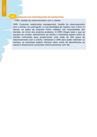 ANÁLISE DAS INFORMAÇÕES DE MARKETING
– CRM: Gestão de relacionamento com o cliente
CRM: Customer relationship management, Gestão de relacionamento
com o cliente, em português, é uma estratégia de negócio com o foco no
cliente, as ações da empresa ficam voltadas nas necessidades dos
clientes, ao invés dos próprios produtos. O CRM integra tudo o que as
equipes de vendas, atendimento ao cliente e marketing sabem sobre os
clientes individuais para proporcionar uma visão de 360 graus do
relacionamento com o cliente. Utilizando o CRM para poder entender os
clientes, as empresas podem oferecer altos níveis de atendimento ao
cliente e desenvolver profundos relacionamentos com ele.
1.3
 