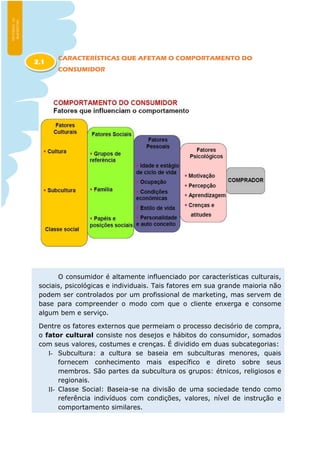 CARACTERÍSTICAS QUE AFETAM O COMPORTAMENTO DO
CONSUMIDOR
O consumidor é altamente influenciado por características culturais,
sociais, psicológicas e individuais. Tais fatores em sua grande maioria não
podem ser controlados por um profissional de marketing, mas servem de
base para compreender o modo com que o cliente enxerga e consome
algum bem e serviço.
Dentre os fatores externos que permeiam o processo decisório de compra,
o fator cultural consiste nos desejos e hábitos do consumidor, somados
com seus valores, costumes e crenças. É dividido em duas subcategorias:
I- Subcultura: a cultura se baseia em subculturas menores, quais
fornecem conhecimento mais específico e direto sobre seus
membros. São partes da subcultura os grupos: étnicos, religiosos e
regionais.
II- Classe Social: Baseia-se na divisão de uma sociedade tendo como
referência indivíduos com condições, valores, nível de instrução e
comportamento similares.
2.1
 