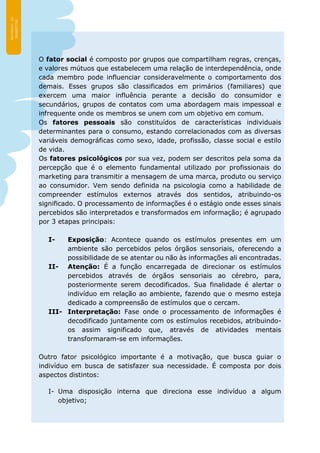 O fator social é composto por grupos que compartilham regras, crenças,
e valores mútuos que estabelecem uma relação de interdependência, onde
cada membro pode influenciar consideravelmente o comportamento dos
demais. Esses grupos são classificados em primários (familiares) que
exercem uma maior influência perante a decisão do consumidor e
secundários, grupos de contatos com uma abordagem mais impessoal e
infrequente onde os membros se unem com um objetivo em comum.
Os fatores pessoais são constituídos de características individuais
determinantes para o consumo, estando correlacionados com as diversas
variáveis demográficas como sexo, idade, profissão, classe social e estilo
de vida.
Os fatores psicológicos por sua vez, podem ser descritos pela soma da
percepção que é o elemento fundamental utilizado por profissionais do
marketing para transmitir a mensagem de uma marca, produto ou serviço
ao consumidor. Vem sendo definida na psicologia como a habilidade de
compreender estímulos externos através dos sentidos, atribuindo-os
significado. O processamento de informações é o estágio onde esses sinais
percebidos são interpretados e transformados em informação; é agrupado
por 3 etapas principais:
I- Exposição: Acontece quando os estímulos presentes em um
ambiente são percebidos pelos órgãos sensoriais, oferecendo a
possibilidade de se atentar ou não às informações ali encontradas.
II- Atenção: É a função encarregada de direcionar os estímulos
percebidos através de órgãos sensoriais ao cérebro, para,
posteriormente serem decodificados. Sua finalidade é alertar o
indivíduo em relação ao ambiente, fazendo que o mesmo esteja
dedicado a compreensão de estímulos que o cercam.
III- Interpretação: Fase onde o processamento de informações é
decodificado juntamente com os estímulos recebidos, atribuindo-
os assim significado que, através de atividades mentais
transformaram-se em informações.
Outro fator psicológico importante é a motivação, que busca guiar o
indivíduo em busca de satisfazer sua necessidade. É composta por dois
aspectos distintos:
I- Uma disposição interna que direciona esse indivíduo a algum
objetivo;
 