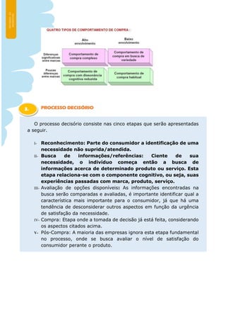 PROCESSO DECISÓRIO
O processo decisório consiste nas cinco etapas que serão apresentadas
a seguir.
I- Reconhecimento: Parte do consumidor a identificação de uma
necessidade não suprida/atendida.
II- Busca de informações/referências: Ciente de sua
necessidade, o indivíduo começa então a busca de
informações acerca de determinado produto ou serviço. Esta
etapa relaciona-se com o componente cognitivo, ou seja, suas
experiências passadas com marca, produto, serviço.
III- Avaliação de opções disponíveis: As informações encontradas na
busca serão comparadas e avaliadas, é importante identificar qual a
característica mais importante para o consumidor, já que há uma
tendência de desconsiderar outros aspectos em função da urgência
de satisfação da necessidade.
IV- Compra: Etapa onde a tomada de decisão já está feita, considerando
os aspectos citados acima.
V- Pós-Compra: A maioria das empresas ignora esta etapa fundamental
no processo, onde se busca avaliar o nível de satisfação do
consumidor perante o produto.
3.
1
 