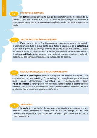 PRODUTOS E SERVIÇOS
VALOR, SATISFAÇÃO E QUALIDADE
TROCA, TRANSAÇÃOES E RELACIONAMENTOS
MERCADOS
Produtos é qualquer oferta que pode satisfazer a uma necessidade ou
desejo. Como ser considerado como produtos os serviços que são oferecidos
para venda, os quais essencialmente intagíveis e não resultam na posse de
nada.
1.2
Valor para o cliente é a diferença entre o que ele ganha comprando
e usando um produto e o que gasta para fazer a aquisição. Já a satisfação
é quando o produto ou serviço atende as expectativas do cliente. O ideal
seria ultrapassar as expectativas. A satisfação do cliente está estreitamente
ligada à qualidade, esta que exerce impacto direto sobre o desempenho do
produto e, por consequencia, sobre a satisfação do cliente.
1.3
Troca e transações envolve a adquirir um produto desejado, é o
conceito central de marketing. O marketing de transação é a parte de uma
ideia maior denominada marketing de relacionamento. Criar
relacionametos a longo prazo com clientes, fornecedores e destribuidores
constroi elos sociais e econômicos fortes proporcinando produtos de alta
qualidade, bons serviços e preços satisfatórios.
1.4
Mercado é o conjunto de compradores atuais e potenciais de um
produto. Esses compradores compartilham de um desejo ou de uma
necessidade específica que pode ser safisfeita por meio de trocas e
relacionamentos.
1.5
 