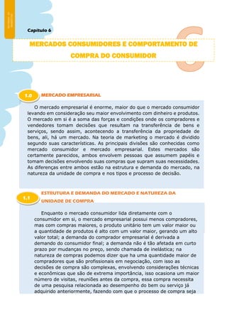 Capítulo 6
MERCADO EMPRESARIAL
O mercado empresarial é enorme, maior do que o mercado consumidor
levando em consideração seu maior envolvimento com dinheiro e produtos.
O mercado em si é a soma das forças e condições onde os compradores e
vendedores tomam decisões que resultam na transferência de bens e
serviços, sendo assim, acontecendo a transferência da propriedade de
bens, ali, há um mercado. Na teoria de marketing o mercado é dividido
segundo suas características. As principais divisões são conhecidas como
mercado consumidor e mercado empresarial. Estes mercados são
certamente parecidos, ambos envolvem pessoas que assumem papéis e
tomam decisões envolvendo suas compras que supram suas necessidades.
As diferenças entre ambos estão na estrutura e demanda do mercado, na
natureza da unidade de compra e nos tipos e processo de decisão.
ESTRUTURA E DEMANDA DO MERCADO E NATUREZA DA
UNIDADE DE COMPRA
Enquanto o mercado consumidor lida diretamente com o
consumidor em si, o mercado empresarial possui menos compradores,
mas com compras maiores, o produto unitário tem um valor maior ou
a quantidade de produtos é alto com um valor maior, gerando um alto
valor total; a demanda do comprador empresarial é derivada a
demando do consumidor final; a demanda não é tão afetada em curto
prazo por mudanças no preço, sendo chamada de inelástica; na
natureza de compras podemos dizer que ha uma quantidade maior de
compradores que são profissionais em negociação, com isso as
decisões de compra são complexas, envolvendo considerações técnicas
e econômicas que são de extrema importância, isso ocasiona um maior
número de visitas, reuniões antes da compra, essa compra necessita
de uma pesquisa relacionada ao desempenho do bem ou serviço já
adquirido anteriormente, fazendo com que o processo de compra seja
MERCADOS CONSUMIDORES E COMPORTAMENTO DE
COMPRA DO CONSUMIDOR
1.0
1.1
 