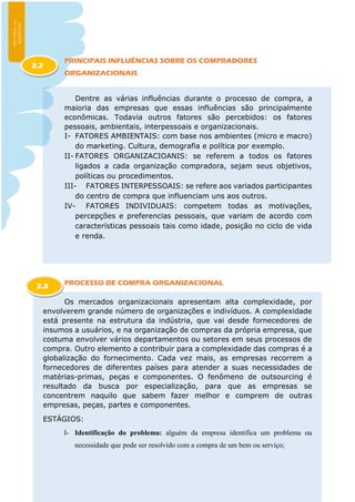 PRINCIPAIS INFLUÊNCIAS SOBRE OS COMPRADORES
ORGANIZACIONAIS
Dentre as várias influências durante o processo de compra, a
maioria das empresas que essas influências são principalmente
econômicas. Todavia outros fatores são percebidos: os fatores
pessoais, ambientais, interpessoais e organizacionais.
I- FATORES AMBIENTAIS: com base nos ambientes (micro e macro)
do marketing. Cultura, demografia e política por exemplo.
II- FATORES ORGANIZACIOANIS: se referem a todos os fatores
ligados a cada organização compradora, sejam seus objetivos,
políticas ou procedimentos.
III- FATORES INTERPESSOAIS: se refere aos variados participantes
do centro de compra que influenciam uns aos outros.
IV- FATORES INDIVIDUAIS: competem todas as motivações,
percepções e preferencias pessoais, que variam de acordo com
características pessoais tais como idade, posição no ciclo de vida
e renda.
PROCESSO DE COMPRA ORGANIZACIONAL
Os mercados organizacionais apresentam alta complexidade, por
envolverem grande número de organizações e indivíduos. A complexidade
está presente na estrutura da indústria, que vai desde fornecedores de
insumos a usuários, e na organização de compras da própria empresa, que
costuma envolver vários departamentos ou setores em seus processos de
compra. Outro elemento a contribuir para a complexidade das compras é a
globalização do fornecimento. Cada vez mais, as empresas recorrem a
fornecedores de diferentes países para atender a suas necessidades de
matérias-primas, peças e componentes. O fenômeno de outsourcing é
resultado da busca por especialização, para que as empresas se
concentrem naquilo que sabem fazer melhor e comprem de outras
empresas, peças, partes e componentes.
ESTÁGIOS:
I- Identificação do problema: alguém da empresa identifica um problema ou
necessidade que pode ser resolvido com a compra de um bem ou serviço;
2.2
2.3
 