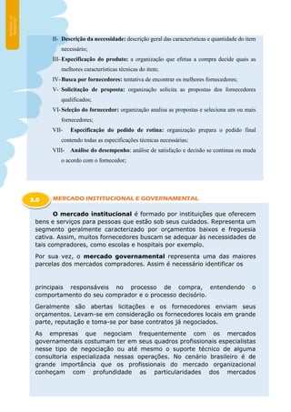 II- Descrição da necessidade: descrição geral das características e quantidade do item
necessário;
III- Especificação do produto: a organização que efetua a compra decide quais as
melhores características técnicas do item;
IV-Busca por fornecedores: tentativa de encontrar os melhores fornecedores;
V- Solicitação de proposta: organização solicita as propostas dos fornecedores
qualificados;
VI-Seleção do fornecedor: organização analisa as propostas e seleciona um ou mais
fornecedores;
VII- Especificação do pedido de rotina: organização prepara o pedido final
contendo todas as especificações técnicas necessárias;
VIII- Análise do desempenho: análise de satisfação e decisão se continua ou muda
o acordo com o fornecedor;
MERCADO INSTITUCIONAL E GOVERNAMENTAL
O mercado institucional é formado por instituições que oferecem
bens e serviços para pessoas que estão sob seus cuidados. Representa um
segmento geralmente caracterizado por orçamentos baixos e freguesia
cativa. Assim, muitos fornecedores buscam se adequar às necessidades de
tais compradores, como escolas e hospitais por exemplo.
Por sua vez, o mercado governamental representa uma das maiores
parcelas dos mercados compradores. Assim é necessário identificar os
principais responsáveis no processo de compra, entendendo o
comportamento do seu comprador e o processo decisório.
Geralmente são abertas licitações e os fornecedores enviam seus
orçamentos. Levam-se em consideração os fornecedores locais em grande
parte, reputação e toma-se por base contratos já negociados.
As empresas que negociam frequentemente com os mercados
governamentais costumam ter em seus quadros profissionais especialistas
nesse tipo de negociação ou até mesmo o suporte técnico de alguma
consultoria especializada nessas operações. No cenário brasileiro é de
grande importância que os profissionais do mercado organizacional
conheçam com profundidade as particularidades dos mercados
3.0
 