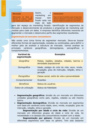 Assim, o
marketing em
massa tem
ficado cada vez
mais de lado
para dar espaço ao marketing focado: identificação de segmentos de
mercado e desenvolvimento de produtos e programas de marketing sob
medida para cada um deles. A empresa identifica diferentes maneiras de
segmentar o mercado e desenvolve perfis dos segmentos resultantes.
Segmentação de mercados consumidores
Não existe uma única forma de segmentar mercado. Deve-se buscar
diferentes formas de segmentação, isoladas ou combinadas, para definir o
melhor jeito de analisar a estrutura do mercado. Vamos analisar as
principais variáveis geográficas, demográgicas, psicográficas e
comportamentais.
Variável de
segmentação
Exemplos
Geográfica Países, regiões, estados, cidades, bairros e
densidade populacional
Demográfica Idade, estágio do ciclo de vida, sexo, renda,
ocupação, grau de instrução, religião, etnia e
geração
Psicográfica Classe social, estilo de vida e personalidade
Comportamental Ocasiões
Benefícios Status do usuários
Índice de utilização Status da fidelidade
 Segmentação geográfica: divisão de um mercado em diferentes
unidades geográficas como país, regiões, cidades ou até mesmo
bairro.
 Segmentação demográfica: Divisão do mercado em segmentos
com base em variáveis como idade, sexo, renda, ocupação, grau de
instrução, religião, etnia e geração.
Segmentação por idade e ciclo de vida: Divisão de um
mercado em diferentes grupos de idade e ciclo de vida. As
necessidade e os desejos dos consumidores mudam com a idade.
Segmentação por gênero: Divisão de um mercado em
diferentes segmentos com base no gênero. Tem sido bastante
Diferenciação
Diferenciação da oferta ao
Mercado da empresa, criando
valor superior para o cliente.
Posicionamento
Fazer com que um produto ocupe um lugar claro,
distinto e desejável na mente dos consumidores-
alvo em relação aos produtos da concorrência.
 