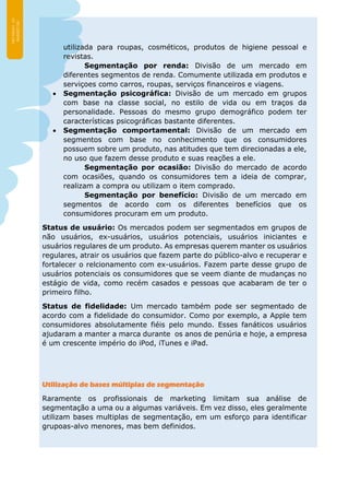 utilizada para roupas, cosméticos, produtos de higiene pessoal e
revistas.
Segmentação por renda: Divisão de um mercado em
diferentes segmentos de renda. Comumente utilizada em produtos e
serviçoes como carros, roupas, serviços financeiros e viagens.
 Segmentação psicográfica: Divisão de um mercado em grupos
com base na classe social, no estilo de vida ou em traços da
personalidade. Pessoas do mesmo grupo demográfico podem ter
características psicográficas bastante diferentes.
 Segmentação comportamental: Divisão de um mercado em
segmentos com base no conhecimento que os consumidores
possuem sobre um produto, nas atitudes que tem direcionadas a ele,
no uso que fazem desse produto e suas reações a ele.
Segmentação por ocasião: Divisão do mercado de acordo
com ocasiões, quando os consumidores tem a ideia de comprar,
realizam a compra ou utilizam o item comprado.
Segmentação por benefício: Divisão de um mercado em
segmentos de acordo com os diferentes benefícios que os
consumidores procuram em um produto.
Status de usuário: Os mercados podem ser segmentados em grupos de
não usuários, ex-usuários, usuários potenciais, usuários iniciantes e
usuários regulares de um produto. As empresas querem manter os usuários
regulares, atrair os usuários que fazem parte do público-alvo e recuperar e
fortalecer o relcionamento com ex-usuários. Fazem parte desse grupo de
usuários potenciais os consumidores que se veem diante de mudanças no
estágio de vida, como recém casados e pessoas que acabaram de ter o
primeiro filho.
Status de fidelidade: Um mercado também pode ser segmentado de
acordo com a fidelidade do consumidor. Como por exemplo, a Apple tem
consumidores absolutamente fiéis pelo mundo. Esses fanáticos usuários
ajudaram a manter a marca durante os anos de penúria e hoje, a empresa
é um crescente império do iPod, iTunes e iPad.
Utilização de bases múltiplas de segmentação
Raramente os profissionais de marketing limitam sua análise de
segmentação a uma ou a algumas variáveis. Em vez disso, eles geralmente
utilizam bases multiplas de segmentação, em um esforço para identificar
grupoas-alvo menores, mas bem definidos.
 