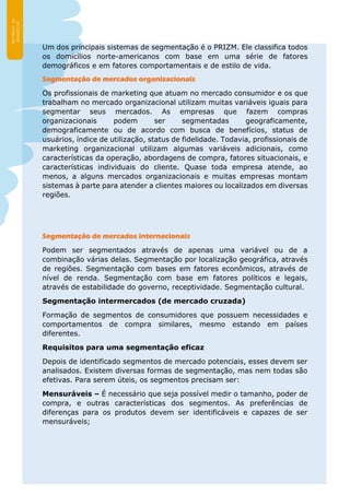 Um dos principais sistemas de segmentação é o PRIZM. Ele classifica todos
os domicílios norte-americanos com base em uma série de fatores
demográficos e em fatores comportamentais e de estilo de vida.
Segmentação de mercados organizacionais
Os profissionais de marketing que atuam no mercado consumidor e os que
trabalham no mercado organizacional utilizam muitas variáveis iguais para
segmentar seus mercados. As empresas que fazem compras
organizacionais podem ser segmentadas geograficamente,
demograficamente ou de acordo com busca de benefícios, status de
usuários, índice de utilização, status de fidelidade. Todavia, profissionais de
marketing organizacional utilizam algumas variáveis adicionais, como
características da operação, abordagens de compra, fatores situacionais, e
características individuais do cliente. Quase toda empresa atende, ao
menos, a alguns mercados organizacionais e muitas empresas montam
sistemas à parte para atender a clientes maiores ou localizados em diversas
regiões.
Segmentação de mercados internacionais
Podem ser segmentados através de apenas uma variável ou de a
combinação várias delas. Segmentação por localização geográfica, através
de regiões. Segmentação com bases em fatores econômicos, através de
nível de renda. Segmentação com base em fatores políticos e legais,
através de estabilidade do governo, receptividade. Segmentação cultural.
Segmentação intermercados (de mercado cruzada)
Formação de segmentos de consumidores que possuem necessidades e
comportamentos de compra similares, mesmo estando em países
diferentes.
Requisitos para uma segmentação eficaz
Depois de identificado segmentos de mercado potenciais, esses devem ser
analisados. Existem diversas formas de segmentação, mas nem todas são
efetivas. Para serem úteis, os segmentos precisam ser:
Mensuráveis – É necessário que seja possível medir o tamanho, poder de
compra, e outras características dos segmentos. As preferências de
diferenças para os produtos devem ser identificáveis e capazes de ser
mensuráveis;
 