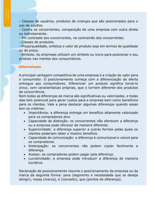 - Classes de usuários, produtos de crianças que são posicionados para o
uso de adultos.
- Contra os concorrentes, comparação de uma empresa com outra direta
ou indiretamente.
- Em contraste aos concorrentes, na contramão dos concorrentes.
- Classes de produtos.
- Preço/qualidade, enfatiza o valor do produto seja em termos de qualidade
ou de preço.
- Símbolo. As empresas utilizam um símbolo ou ícone para posicionar o seu
produto nas mentes dos consumidores.
Diferenciação
A principal vantagem competitiva de uma empresa é a criação de valor para
o consumidor. O posicionamento começa com a diferenciação da oferta
entregue aos consumidores. Diferenciar um produto significa torná-lo
único, com características próprias, que o tornem diferente dos produtos
da concorrência.
Nem todas as diferenças de marca são significativas ou valorizadas, e todas
elas tem potencial para gerar custos para a empresa bem como benefícios
para os clientes. Vale a pena destacar algumas diferenças quando essas
tem os critérios:
 Importância: a diferença entrega um benefício altamente valorizado
para os compradores-alvo
 Capacidade de distinção: os concorrentes não oferecem a diferença
ou a empresa pode oferecer de maneira diferente.
 Superioridade: a diferença superior a outras formas pelas quais os
clientes poderiam obter o mesmo benefício.
 Capacidade de comunicação: a diferença é comunicavel e visível para
os compradores.
 Antecipação: os concorrentes não podem copiar facilmente a
diferença.
 Acesso: os compradores podem pagar pela diferença.
 Lucratividade: a empresa pode introduzir a diferença de maneira
lucrativa.
Declaração de posicionamento resume o posicionamento da empresa ou da
marca da seguinte forma: para (segmento e necessidade que se deseja
atingir), nossa (marca), é (conceito), que (pontos de diferença).
 