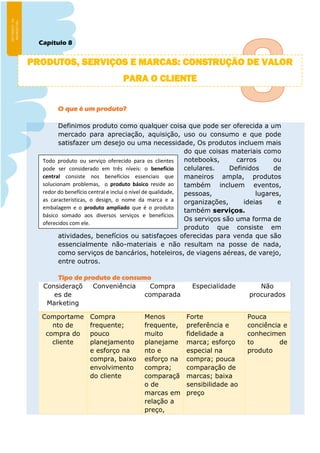 Capítulo 8
O que é um produto?
Definimos produto como qualquer coisa que pode ser oferecida a um
mercado para apreciação, aquisição, uso ou consumo e que pode
satisfazer um desejo ou uma necessidade, Os produtos incluem mais
do que coisas materiais como
notebooks, carros ou
celulares. Definidos de
maneiros ampla, produtos
também incluem eventos,
pessoas, lugares,
organizações, ideias e
também serviços.
Os serviços são uma forma de
produto que consiste em
atividades, benefícios ou satisfaçoes oferecidas para venda que são
essencialmente não-materiais e não resultam na posse de nada,
como serviços de bancários, hoteleiros, de viagens aéreas, de varejo,
entre outros.
Tipo de produto de consumo
Consideraçõ
es de
Marketing
Conveniência Compra
comparada
Especialidade Não
procurados
Comportame
nto de
compra do
cliente
Compra
frequente;
pouco
planejamento
e esforço na
compra, baixo
envolvimento
do cliente
Menos
frequente,
muito
planejame
nto e
esforço na
compra;
comparaçã
o de
marcas em
relação a
preço,
Forte
preferência e
fidelidade a
marca; esforço
especial na
compra; pouca
comparação de
marcas; baixa
sensibilidade ao
preço
Pouca
conciência e
conhecimen
to de
produto
Todo produto ou serviço oferecido para os clientes
pode ser considerado em três níveis: o benefício
central consiste nos benefícios essenciais que
solucionam problemas, o produto básico reside ao
redor do benefício central e inclui o nível de qualidade,
as características, o design, o nome da marca e a
embalagem e o produto ampliado que é o produto
básico somado aos diversos serviços e benefícios
oferecidos com ele.
PRODUTOS, SERVIÇOS E MARCAS: CONSTRUÇÃO DE VALOR
PARA O CLIENTE
 