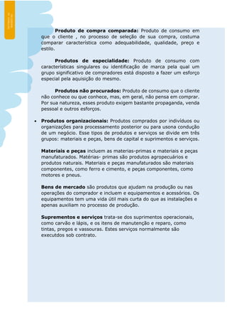 Produto de compra comparada: Produto de consumo em
que o cliente , no processo de seleção de sua compra, costuma
comparar característica como adequabilidade, qualidade, preço e
estilo.
Produtos de especialidade: Produto de consumo com
características singulares ou identificação de marca pela qual um
grupo significativo de compradores está disposto a fazer um esforço
especial pela aquisição do mesmo.
Produtos não procurados: Produto de consumo que o cliente
não conhece ou que conhece, mas, em geral, não pensa em comprar.
Por sua natureza, esses produto exigem bastante propaganda, venda
pessoal e outros esforços.
 Produtos organizacionais: Produtos comprados por indivíduos ou
organizações para processamento posterior ou para usona condução
de um negócio. Esse tipos de produtos e serviços se divide em três
grupos: materiais e peças, bens de capital e suprimentos e serviços.
Materiais e peças incluem as materias-primas e materiais e peças
manufaturados. Matérias- primas são produtos agropecuários e
produtos naturais. Materiais e peças manufaturados são materiais
componentes, como ferro e cimento, e peças componentes, como
motores e pneus.
Bens de mercado são produtos que ajudam na produção ou nas
operações do comprador e incluem e equipamentos e acessórios. Os
equipamentos tem uma vida útil mais curta do que as instalações e
apenas auxiliam no processo de produção.
Suprementos e serviços trata-se dos suprimentos operacionais,
como carvão e lápis, e os itens de manutenção e reparo, como
tintas, pregos e vassouras. Estes serviços normalmente são
executdos sob contrato.
 