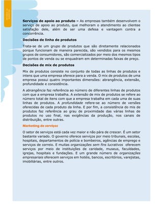 Serviços de apoio ao produto – As empresas também desenvolvem o
serviço de apoio ao produto, que melhoram o atendimento ao clientee
satisfação dele, além de ser uma defesa e vantagem contra a
concorrência.
Decisões de linha de produtos
Trata-se de um grupo de produtos que são diretamente relacionados
porque funcionam de maneira parecida, são vendidos para os mesmos
grupos de consumidores, são comercializados por meio dos mesmos tipos
de pontos de venda ou se enquadram em determinadas faixas de preço.
Decisões de mix de produtos
Mix de produtos consiste no conjunto de todas as linhas de produtos e
intens que uma empresa oferece para a venda. O mix de produtos de uma
empresa possui quatro importantes dimensões: abrangência, extensão,
profundidade e consistência.
A abrangência faz referência ao número de diferentes linhas de produtos
com que a empresa trabalha. A extensão de mix de produtos se refere ao
número total de itens com que a empresa trabalha em cada uma de suas
linhas de produtos. A profundidade refere-se ao número de versões
oferecidas de cada produto da linha. E por fim, a consistência do mis de
produtos faz referência ao grau de proximidade das várias linhas de
produtos no uso final, nas exigências da produção, nos canais de
distribuição, entre outras.
Marketing de serviços
O setor de serviços está cada vez maior e não pára de crescer. É um setor
bastante variado. O governo oferece serviços por meio tribunais, escolas,
hospitais, departamentos de polícia e bombeiros, agências de emprego e
serviços de correio. E muitas organizações sem fins lucrativos oferecem
serviços por meio de instituições de caridade, museus, faculdades,
igrejas, hospitais e fundações. E um grande número de organizações
empresariais oferecem serviços em hotéis, bancos, escritórios, varejistas,
imobiliárias, entre outros.
 