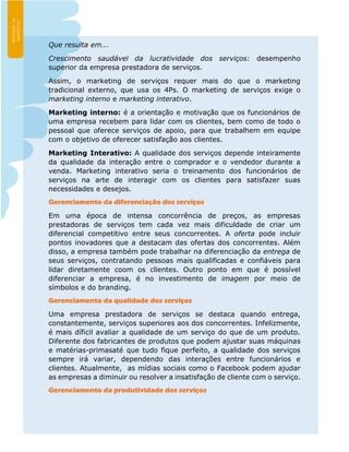 Que resulta em...
Crescimento saudável da lucratividade dos serviços: desempenho
superior da empresa prestadora de serviços.
Assim, o marketing de serviços requer mais do que o marketing
tradicional externo, que usa os 4Ps. O marketing de serviços exige o
marketing interno e marketing interativo.
Marketing interno: é a orientação e motivação que os funcionários de
uma empresa recebem para lidar com os clientes, bem como de todo o
pessoal que oferece serviços de apoio, para que trabalhem em equipe
com o objetivo de oferecer satisfação aos clientes.
Marketing Interativo: A qualidade dos serviços depende inteiramente
da qualidade da interação entre o comprador e o vendedor durante a
venda. Marketing interativo seria o treinamento dos funcionários de
serviços na arte de interagir com os clientes para satisfazer suas
necessidades e desejos.
Gerenciamento da diferenciação dos serviços
Em uma época de intensa concorrência de preços, as empresas
prestadoras de serviços tem cada vez mais dificuldade de criar um
diferencial competitivo entre seus concorrentes. A oferta pode incluir
pontos inovadores que a destacam das ofertas dos concorrentes. Além
disso, a empresa também pode trabalhar na diferenciação da entrega de
seus serviços, contratando pessoas mais qualificadas e confiáveis para
lidar diretamente coom os clientes. Outro ponto em que é possível
diferenciar a empresa, é no investimento de imagem por meio de
símbolos e do branding.
Gerenciamento da qualidade dos serviços
Uma empresa prestadora de serviços se destaca quando entrega,
constantemente, serviços superiores aos dos concorrentes. Infelizmente,
é mais díficil avaliar a qualidade de um serviço do que de um produto.
Diferente dos fabricantes de produtos que podem ajustar suas máquinas
e matérias-primasaté que tudo fique perfeito, a qualidade dos serviços
sempre irá variar, dependendo das interações entre funcionários e
clientes. Atualmente, as mídias sociais como o Facebook podem ajudar
as empresas a diminuir ou resolver a insatisfação de cliente com o serviço.
Gerenciamento da produtividade dos serviços
 