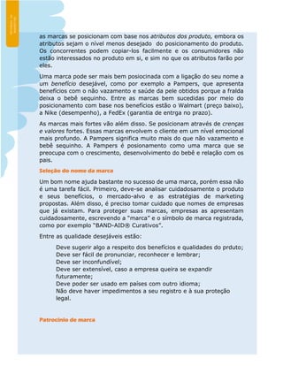 as marcas se posicionam com base nos atributos dos produto, embora os
atributos sejam o nível menos desejado do posicionamento do produto.
Os concorrentes podem copiar-los facilmente e os consumidores não
estão interessados no produto em si, e sim no que os atributos farão por
eles.
Uma marca pode ser mais bem posiocinada com a ligação do seu nome a
um benefício desejável, como por exemplo a Pampers, que apresenta
benefícios com o não vazamento e saúde da pele obtidos porque a fralda
deixa o bebê sequinho. Entre as marcas bem sucedidas por meio do
posicionamento com base nos benefícios estão o Walmart (preço baixo),
a Nike (desempenho), a FedEx (garantia de entrga no prazo).
As marcas mais fortes vão além disso. Se posicionam através de crenças
e valores fortes. Essas marcas envolvem o cliente em um nível emocional
mais profundo. A Pampers significa muito mais do que não vazamento e
bebê sequinho. A Pampers é posionamento como uma marca que se
preocupa com o crescimento, desenvolvimento do bebê e relação com os
pais.
Seleção do nome da marca
Um bom nome ajuda bastante no sucesso de uma marca, porém essa não
é uma tarefa fácil. Primeiro, deve-se analisar cuidadosamente o produto
e seus benefícios, o mercado-alvo e as estratégias de marketing
propostas. Além disso, é preciso tomar cuidado que nomes de empresas
que já existam. Para proteger suas marcas, empresas as apresentam
cuidadosamente, escrevendo a “marca” e o símbolo de marca registrada,
como por exemplo “BAND-AID® Curativos”.
Entre as qualidade desejáveis estão:
Deve sugerir algo a respeito dos benefícios e qualidades do prduto;
Deve ser fácil de pronunciar, reconhecer e lembrar;
Deve ser inconfundível;
Deve ser extensível, caso a empresa queira se expandir
futuramente;
Deve poder ser usado em países com outro idioma;
Não deve haver impedimentos a seu registro e à sua proteção
legal.
Patrocínio de marca
 