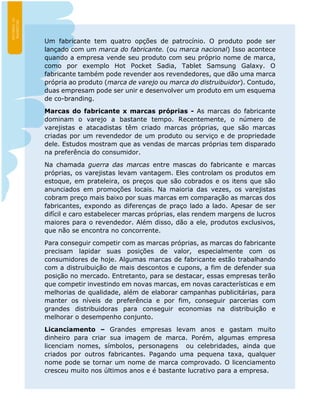 Um fabricante tem quatro opções de patrocínio. O produto pode ser
lançado com um marca do fabricante. (ou marca nacional) Isso acontece
quando a empresa vende seu produto com seu próprio nome de marca,
como por exemplo Hot Pocket Sadia, Tablet Samsung Galaxy. O
fabricante também pode revender aos revendedores, que dão uma marca
própria ao produto (marca de varejo ou marca do distruibuidor). Contudo,
duas empresam pode ser unir e desenvolver um produto em um esquema
de co-branding.
Marcas do fabricante x marcas próprias - As marcas do fabricante
dominam o varejo a bastante tempo. Recentemente, o número de
varejistas e atacadistas têm criado marcas próprias, que são marcas
criadas por um revendedor de um produto ou serviço e de propriedade
dele. Estudos mostram que as vendas de marcas próprias tem disparado
na preferência do consumidor.
Na chamada guerra das marcas entre mascas do fabricante e marcas
próprias, os varejistas levam vantagem. Eles controlam os produtos em
estoque, em prateleira, os preços que são cobrados e os itens que são
anunciados em promoções locais. Na maioria das vezes, os varejistas
cobram preço mais baixo por suas marcas em comparação as marcas dos
fabricantes, expondo as diferenças de praço lado a lado. Apesar de ser
difícil e caro estabelecer marcas próprias, elas rendem margens de lucros
maiores para o revendedor. Além disso, dão a ele, produtos exclusivos,
que não se encontra no concorrente.
Para conseguir competir com as marcas próprias, as marcas do fabricante
precisam lapidar suas posições de valor, especialmente com os
consumidores de hoje. Algumas marcas de fabricante estão trabalhando
com a distruibuição de mais descontos e cupons, a fim de defender sua
posição no mercado. Entretanto, para se destacar, essas empresas terão
que competir investindo em novas marcas, em novas características e em
melhorias de qualidade, além de elaborar campanhas publicitárias, para
manter os níveis de preferência e por fim, conseguir parcerias com
grandes distribuidoras para conseguir economias na distribuição e
melhorar o desempenho conjunto.
Licanciamento – Grandes empresas levam anos e gastam muito
dinheiro para criar sua imagem de marca. Porém, algumas empresa
licenciam nomes, símbolos, personagens ou celebridades, ainda que
criados por outros fabricantes. Pagando uma pequena taxa, qualquer
nome pode se tornar um nome de marca comprovado. O licenciamento
cresceu muito nos últimos anos e é bastante lucrativo para a empresa.
 