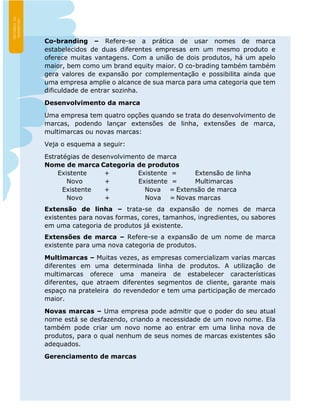 Co-branding – Refere-se a prática de usar nomes de marca
estabelecidos de duas diferentes empresas em um mesmo produto e
oferece muitas vantagens. Com a união de dois produtos, há um apelo
maior, bem como um brand equity maior. O co-brading também também
gera valores de expansão por complementação e possibilita ainda que
uma empresa amplie o alcance de sua marca para uma categoria que tem
dificuldade de entrar sozinha.
Desenvolvimento da marca
Uma empresa tem quatro opções quando se trata do desenvolvimento de
marcas, podendo lançar extensões de linha, extensões de marca,
multimarcas ou novas marcas:
Veja o esquema a seguir:
Estratégias de desenvolvimento de marca
Nome de marca Categoria de produtos
Existente + Existente = Extensão de linha
Novo + Existente = Multimarcas
Existente + Nova = Extensão de marca
Novo + Nova = Novas marcas
Extensão de linha – trata-se da expansão de nomes de marca
existentes para novas formas, cores, tamanhos, ingredientes, ou sabores
em uma categoria de produtos já existente.
Extensões de marca – Refere-se a expansão de um nome de marca
existente para uma nova categoria de produtos.
Multimarcas – Muitas vezes, as empresas comercializam varias marcas
diferentes em uma determinada linha de produtos. A utilização de
multimarcas oferece uma maneira de estabelecer características
diferentes, que atraem diferentes segmentos de cliente, garante mais
espaço na prateleira do revendedor e tem uma participação de mercado
maior.
Novas marcas – Uma empresa pode admitir que o poder do seu atual
nome está se desfazendo, criando a necessidade de um novo nome. Ela
também pode criar um novo nome ao entrar em uma linha nova de
produtos, para o qual nenhum de seus nomes de marcas existentes são
adequados.
Gerenciamento de marcas
 