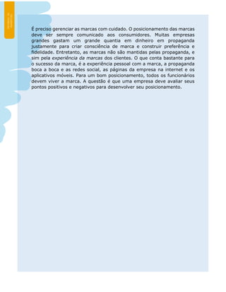É preciso gerenciar as marcas com cuidado. O posicionamento das marcas
deve ser sempre comunicado aos consumidores. Muitas empresas
grandes gastam um grande quantia em dinheiro em propaganda
justamente para criar consciência de marca e construir preferência e
fidelidade. Entretanto, as marcas não são mantidas pelas propaganda, e
sim pela experiência da marcas dos clientes. O que conta bastante para
o sucesso da marca, é a experiência pessoal com a marca, a propaganda
boca a boca e as redes social, as páginas da empresa na internet e os
aplicativos móveis. Para um bom posicionamento, todos os funcionários
devem viver a marca. A questão é que uma empresa deve avaliar seus
pontos positivos e negativos para desenvolver seu posicionamento.
 
