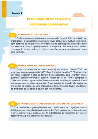 Capítulo 2
PLANEJAMENTO ESTRATÉGICO
DEFINIÇÃO DA MISSÃO DA EMPRESA
ESTABELECIMENTO DOS OBJETIVOS E DAS METAS DA EMPRESA
PLANEJAMENTO ESTRATÉGICO E
PROCESSOS DE MARKETING
O planejamento estratégico é um método de definição da missão da
organização, o estabelecimento dos objetivos dela, o desenvolvimento de um
bom portfólio de negócios e a coordenação de estratégicas funcionais. Esse
processo é a base do planejamento da empresa. Ele leva a uma melhor
coordenação de seus esforços e oferece padrões de desempenho mais claros
para controle.
1.0
Quando as empresa se questionam “Quem é nosso cliente?” “O que
leva valor para os consumidores?” “Qual é o nosso negócio?” “Qual deveria
ser nosso negócio” ? Elas se tornam bem sucedidas, pois levantam essas
questões constantemente e buscam responde-las de forma completa e
cuidadosa. Muitas organizações desenvolvem declarações de missão formais
que respondem a essas perguntas. A declaração de missão ela acabando
orientando as pessoas de uma organização. Essas missões devem se adequar
ao ambiente de trabalho e devem ser motivadoras.
1.1
A missão da organização deve ser transformada em objetivos, metas
detalhadas par cada nível da administração. Todo gerente dever ter objetivos
e ser responsável por alcança-los. As estratégicas de marketing devem ser
desenvolvidas para apoiar esses objetivos.
1.2
 