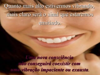 Quanto mais alto estivermos vibrando,  mais claro será o sinal que estaremos emitindo. Uma nova consciência  não conseguirá coexistir com  uma vibração impaciente ou exausta . 