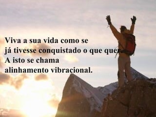 Viva a sua vida como se  já tivesse conquistado o que quer.  A isto se chama  alinhamento vibracional. 