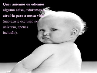 Quer amemos ou odiemos alguma coisa, estaremos a atraí-la para a nossa vida (não existe exclusão no universo, apenas  inclusão).  