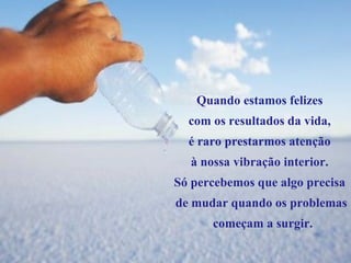 Quando estamos felizes  com os resultados da vida,  é raro prestarmos atenção  à nossa vibração interior.  Só percebemos que algo precisa  de mudar quando os problemas começam a surgir. 