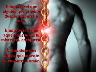É impossível que alguém que se sente doente encontre a cura. É improvável que aquele que se sente miserável, enriqueça. É  duvidoso que aquele que se sente só, encontre o amor. 