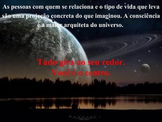 As pessoas com quem se relaciona e o tipo de vida que leva são uma projeção concreta do que imaginou. A consciência é a maior arquiteta do universo.  Tudo gira ao seu redor. Você é o centro. 