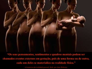 “ Os seus pensamentos, sentimentos e quadros mentais podem ser chamados eventos externos em gestação, pois de uma forma ou de outra, cada um deles se materializa na realidade física.” (A natureza da realidade pessoal -Seth- por Jane Roberts) 