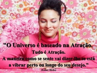 "O Universo é baseado na Atração.  Tudo é Atração. A maneira como se sente vai dizer-lhe se está a vibrar perto ou longe do seu desejo.” (Esther Hicks) 