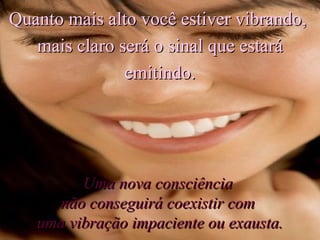 Quanto mais alto você estiver vibrando,  mais claro será o sinal que estará emitindo. Uma nova consciência  não conseguirá coexistir com  uma vibração impaciente ou exausta. 