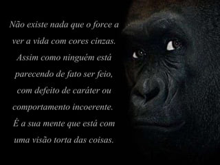 Não existe nada que o force a ver a vida com cores cinzas. Assim como ninguém está parecendo de fato ser feio, com defeito de caráter ou comportamento incoerente.  É a sua mente que está com uma visão torta das coisas. 