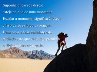 Suponha que o seu desejo  esteja no alto de uma montanha. Escalar a montanha significa Crescer  e isso exige esforço e coragem. Uma nova e feliz realidade está pedindo para que você seja grande o suficiente para alcançá-la. Alinhe-se! 