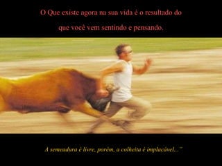O Que existe agora na sua vida é o resultado do que você vem sentindo e pensando. A semeadura é livre, porém, a colheita é implacável...” 