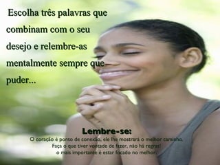 Escolha três palavras que combinam com o seu desejo e relembre-as mentalmente sempre que puder... Lembre-se: O coração é ponto de conexão, ele lhe mostrará o melhor caminho. Faça o que tiver vontade de fazer, não há regras! o mais importante é estar focado no melhor. 