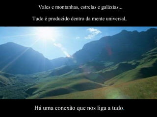 Vales e montanhas, estrelas e galáxias... Tudo é produzido dentro da mente universal,   Há uma conexão que nos liga a tudo . É a rede da criação que acontece naturalmente. 
