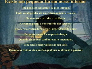 Existe um pequeno Eu em nosso interior   Ele pode ser seu amigo ou pior inimigo. Tudo vai depender do seu relacionamento com ele. Trate-o com carinho e paciência. A criança possui a contradição dos opostos:  é poderosa realizadora e frágil dependente do amor. Pergunte ao seu Eu o que ele deseja. Quando ele estiver confiante para responder,  você terá o maior aliado ao seu lado.  Quando as feridas são curadas qualquer realização é possível. 