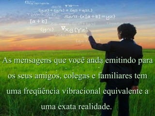 As mensagens que você anda emitindo para os seus amigos, colegas e familiares tem uma freqüência vibracional equivalente a uma exata realidade.   