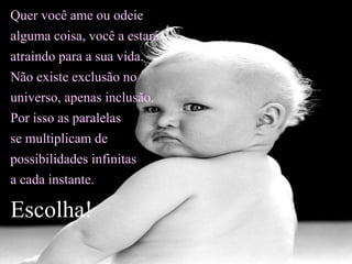 Quer você ame ou odeie alguma coisa, você a estará atraindo para a sua vida. Não existe exclusão no universo, apenas inclusão.  Por isso as paralelas se multiplicam de possibilidades infinitas  a cada instante. Escolha! 