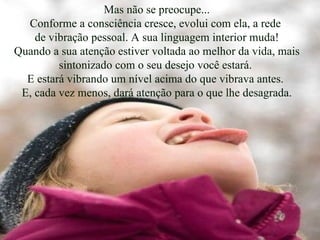 Mas não se preocupe... Conforme a consciência cresce, evolui com ela, a rede  de vibração pessoal. A sua linguagem interior muda! Quando a sua atenção estiver voltada ao melhor da vida, mais sintonizado com o seu desejo você estará.  E estará vibrando um nível acima do que vibrava antes.  E, cada vez menos, dará atenção para o que lhe desagrada. 