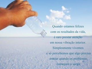 Quando estamos felizes  com os resultados da vida,  é raro prestar atenção  em nossa vibração interior.  Simplesmente vivemos  e só percebemos que algo precisa mudar quando os problemas começam a surgir. 