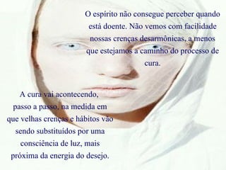 O espírito não consegue perceber quando está doente. Não vemos com facilidade nossas crenças desarmônicas, a menos que estejamos a caminho do processo de cura. A cura vai acontecendo,  passo a passo, na medida em que velhas crenças e hábitos vão sendo substituídos por uma consciência de luz, mais próxima da energia do desejo. 
