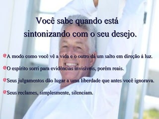 Você sabe quando está  sintonizando com o seu desejo. A modo como você vê a vida e o outro dá um salto em direção à luz. O espírito sorri para evidências invisíveis, porém reais. Seus julgamentos dão lugar a uma liberdade que antes você ignorava. Seus reclames, simplesmente, silenciam. 
