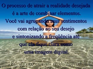 O processo de atrair a realidade desejada  é a arte de combinar elementos. Você vai agrupando seus sentimentos  com relação ao seu desejo  e sintonizando a freqüência até  que ela fique clara como  uma imagem digital. Você faz o convite à Mudança! 
