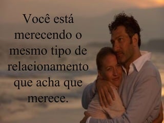 Você está merecendo o mesmo tipo de relacionamento que acha que merece. 